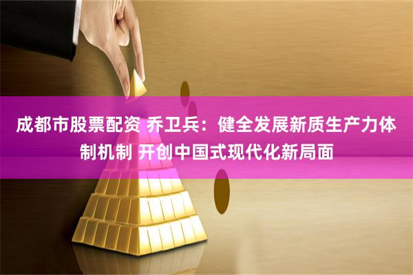 成都市股票配资 乔卫兵：健全发展新质生产力体制机制 开创中国式现代化新局面