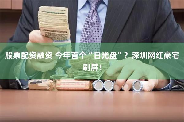 股票配资融资 今年首个“日光盘”？深圳网红豪宅刷屏！