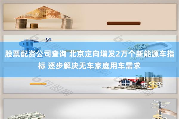 股票配资公司查询 北京定向增发2万个新能源车指标 逐步解决无车家庭用车需求