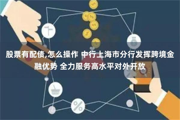 股票有配债,怎么操作 中行上海市分行发挥跨境金融优势 全力服务高水平对外开放