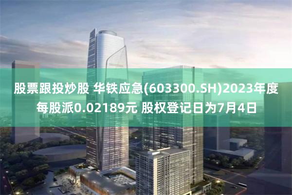 股票跟投炒股 华铁应急(603300.SH)2023年度每股派0.02189元 股权登记日为7月4日