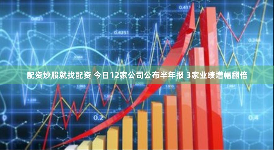 配资炒股就找配资 今日12家公司公布半年报 3家业绩增幅翻倍