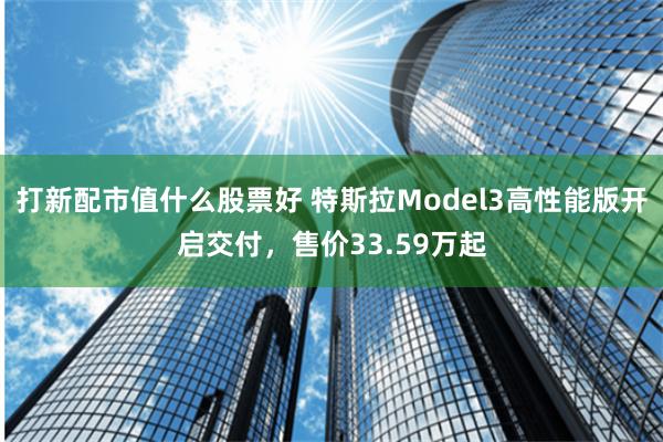 打新配市值什么股票好 特斯拉Model3高性能版开启交付，售价33.59万起