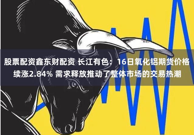 股票配资鑫东财配资 长江有色：16日氧化铝期货价格续涨2.84% 需求释放推动了整体市场的交易热潮