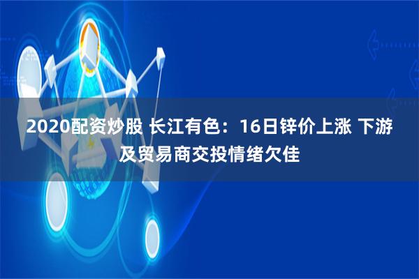 2020配资炒股 长江有色：16日锌价上涨 下游及贸易商交投情绪欠佳