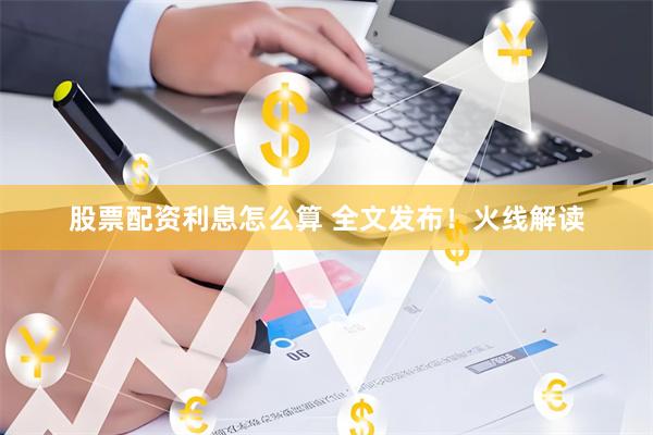 股票配资利息怎么算 全文发布！火线解读