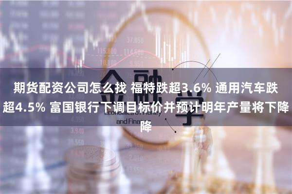 期货配资公司怎么找 福特跌超3.6% 通用汽车跌超4.5% 富国银行下调目标价并预计明年产量将下降