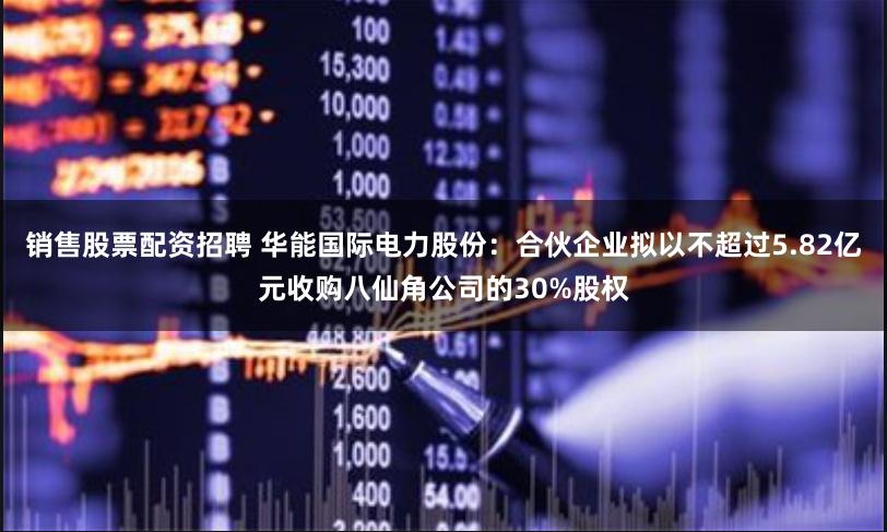 销售股票配资招聘 华能国际电力股份：合伙企业拟以不超过5.82亿元收购八仙角公司的30%股权