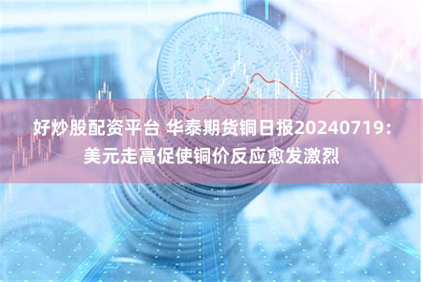 好炒股配资平台 华泰期货铜日报20240719：美元走高促使铜价反应愈发激烈