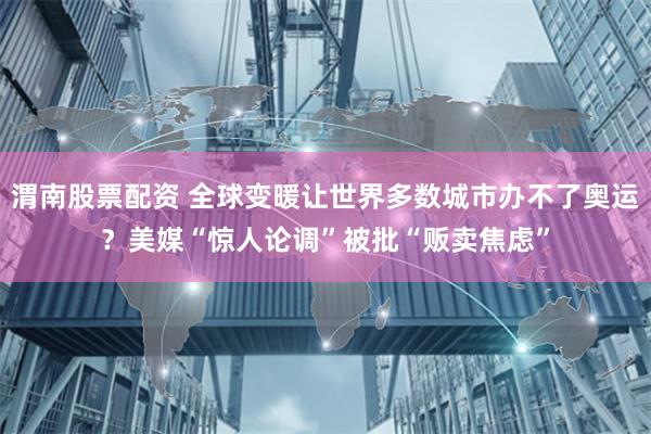 渭南股票配资 全球变暖让世界多数城市办不了奥运？美媒“惊人论调”被批“贩卖焦虑”