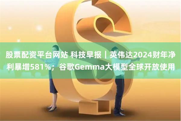 股票配资平台网站 科技早报｜英伟达2024财年净利暴增581%；谷歌Gemma大模型全球开放使用