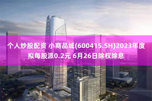 个人炒股配资 小商品城(600415.SH)2023年度拟每股派0.2元 6月26日除权除息