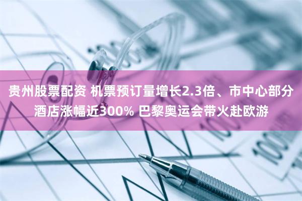 贵州股票配资 机票预订量增长2.3倍、市中心部分酒店涨幅近300% 巴黎奥运会带火赴欧游