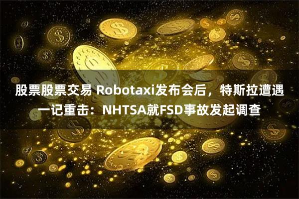 股票股票交易 Robotaxi发布会后，特斯拉遭遇一记重击：NHTSA就FSD事故发起调查