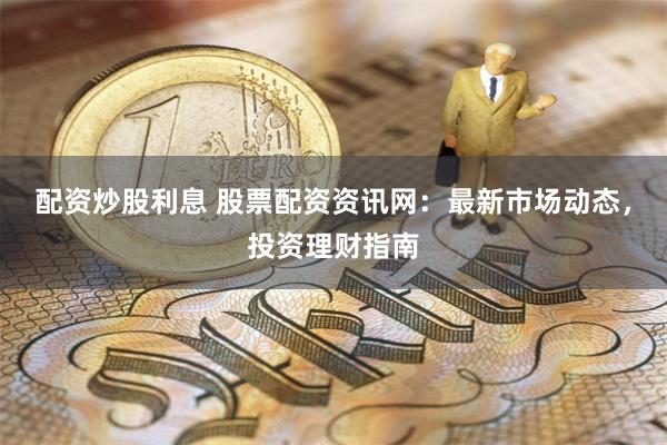 配资炒股利息 股票配资资讯网：最新市场动态，投资理财指南