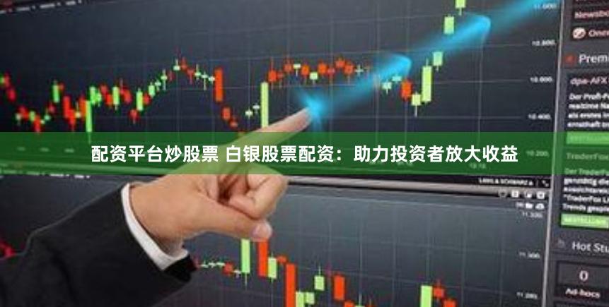 配资平台炒股票 白银股票配资：助力投资者放大收益