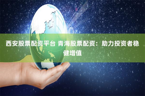 西安股票配资平台 青海股票配资：助力投资者稳健增值