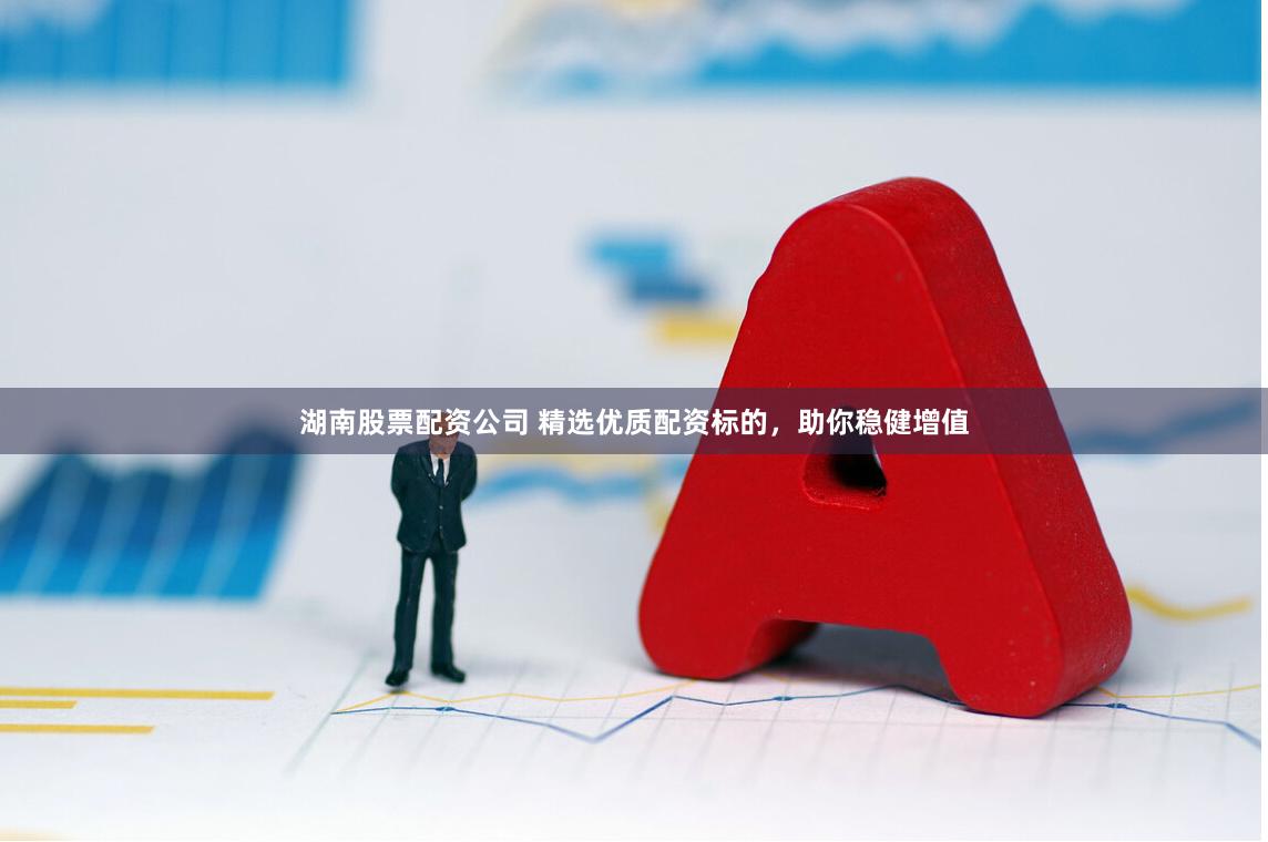 湖南股票配资公司 精选优质配资标的，助你稳健增值