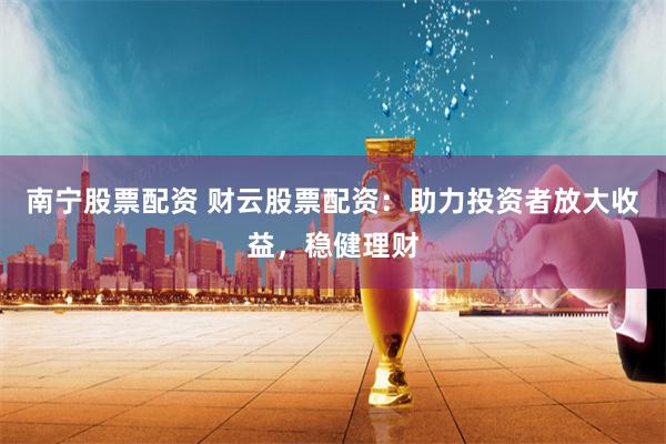 南宁股票配资 财云股票配资：助力投资者放大收益，稳健理财