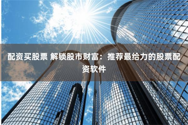 配资买股票 解锁股市财富：推荐最给力的股票配资软件
