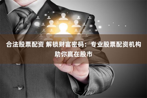 合法股票配资 解锁财富密码：专业股票配资机构助你赢在股市