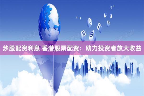炒股配资利息 香港股票配资：助力投资者放大收益