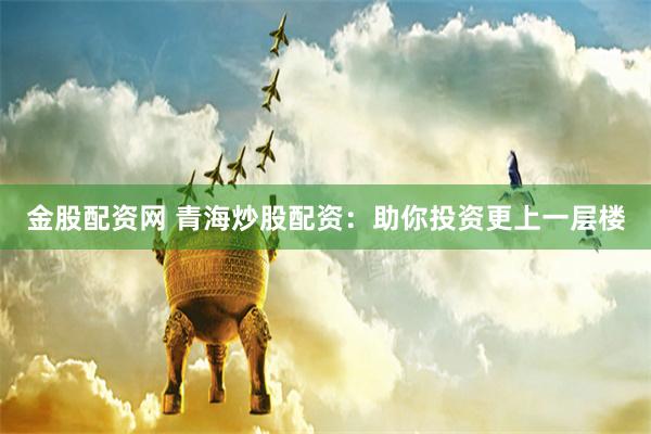 金股配资网 青海炒股配资：助你投资更上一层楼