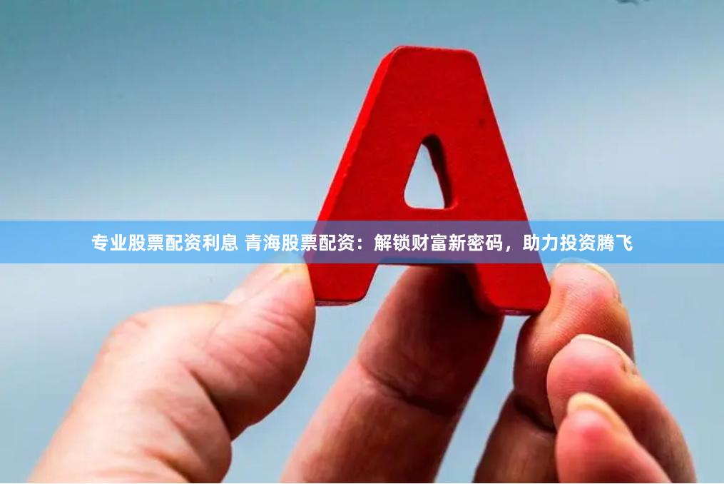 专业股票配资利息 青海股票配资：解锁财富新密码，助力投资腾飞