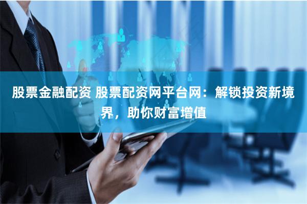 股票金融配资 股票配资网平台网：解锁投资新境界，助你财富增值