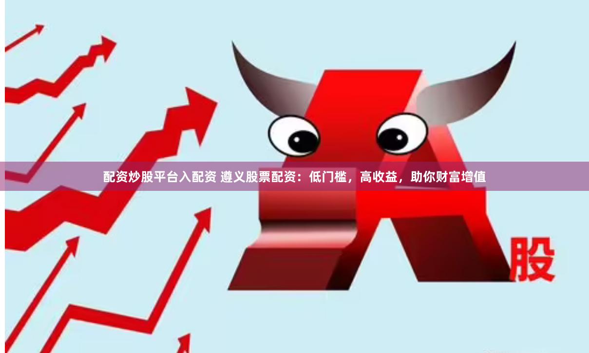 配资炒股平台入配资 遵义股票配资：低门槛，高收益，助你财富增值