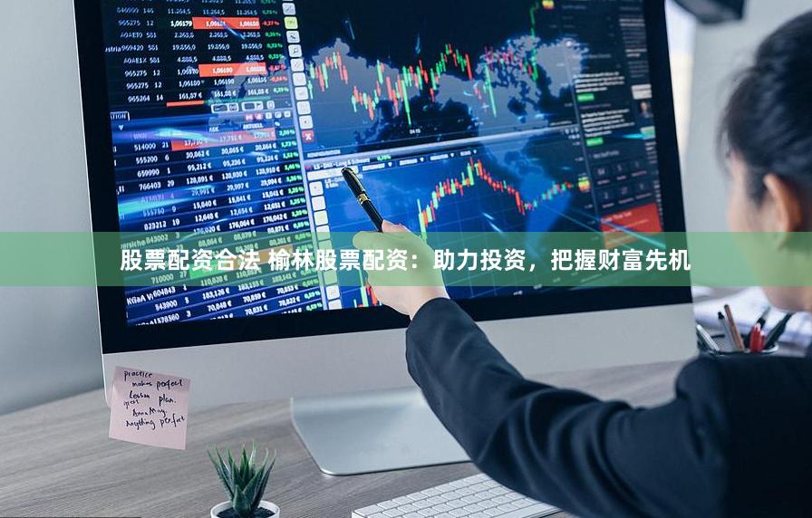 股票配资合法 榆林股票配资：助力投资，把握财富先机