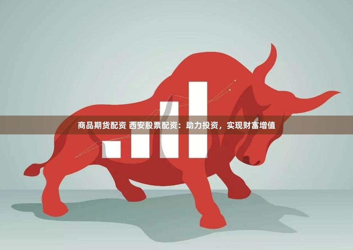 商品期货配资 西安股票配资：助力投资，实现财富增值